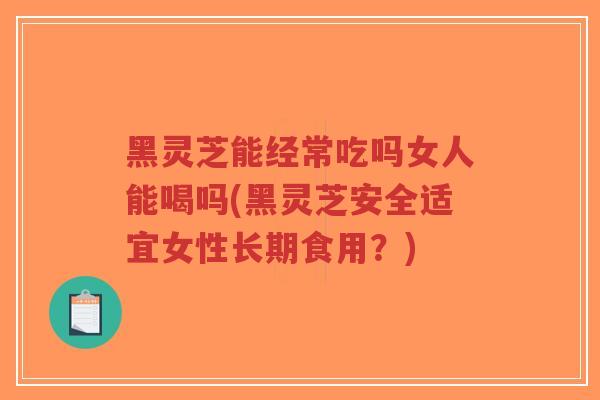 黑灵芝能经常吃吗女人能喝吗(黑灵芝安全适宜女性长期食用？)