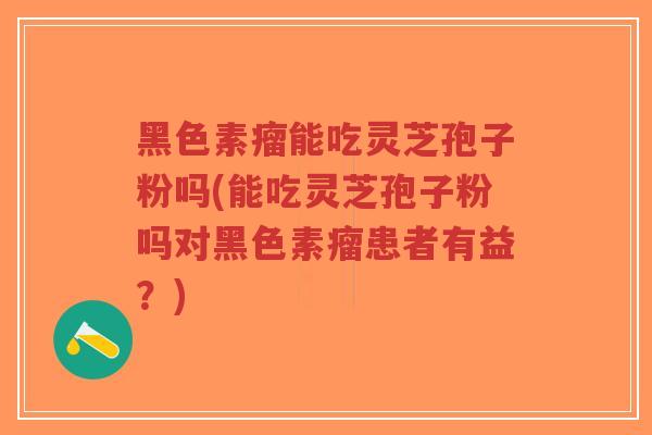 黑色素瘤能吃灵芝孢子粉吗(能吃灵芝孢子粉吗对黑色素瘤患者有益？)