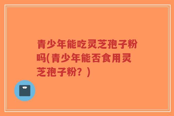 青少年能吃灵芝孢子粉吗(青少年能否食用灵芝孢子粉？)