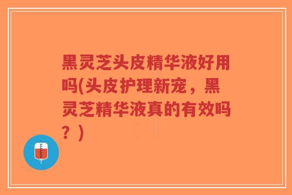 黑灵芝头皮精华液好用吗(头皮护理新宠，黑灵芝精华液真的有效吗？)