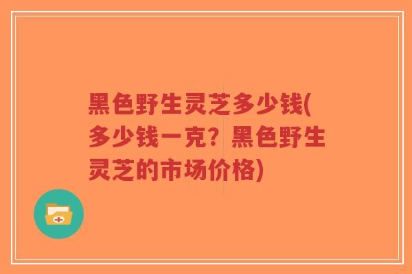 黑色野生灵芝多少钱(多少钱一克？黑色野生灵芝的市场价格)