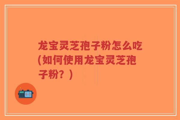 龙宝灵芝孢子粉怎么吃(如何使用龙宝灵芝孢子粉？)