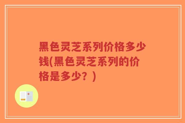 黑色灵芝系列价格多少钱(黑色灵芝系列的价格是多少？)
