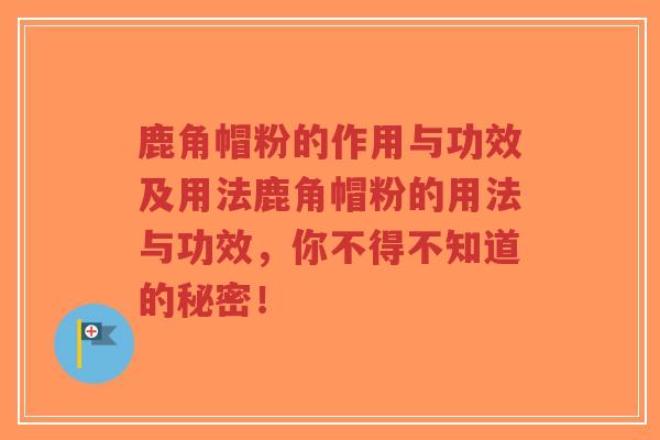 鹿角帽粉的作用与功效及用法鹿角帽粉的用法与功效，你不得不知道的秘密！