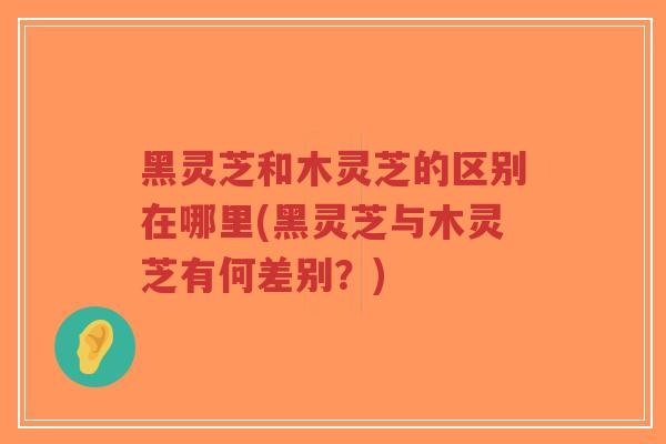 黑灵芝和木灵芝的区别在哪里(黑灵芝与木灵芝有何差别？)