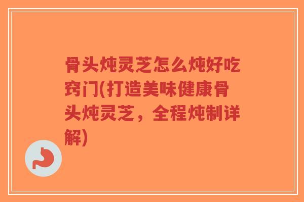 骨头炖灵芝怎么炖好吃窍门(打造美味健康骨头炖灵芝,全程炖制详解) 骨头炖灵芝怎么炖好吃窍门(打造美味健康骨头炖灵芝,全程炖制详解)