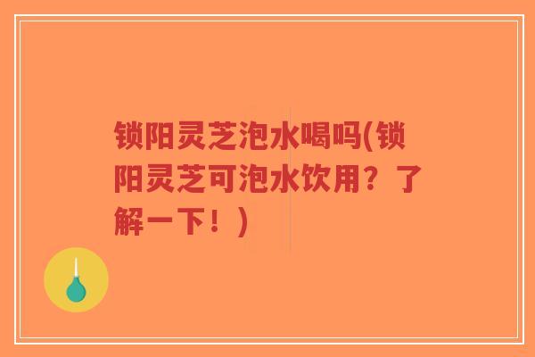 锁阳灵芝泡水喝吗(锁阳灵芝可泡水饮用？了解一下！)