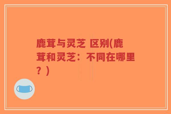 鹿茸与灵芝 区别(鹿茸和灵芝：不同在哪里？)