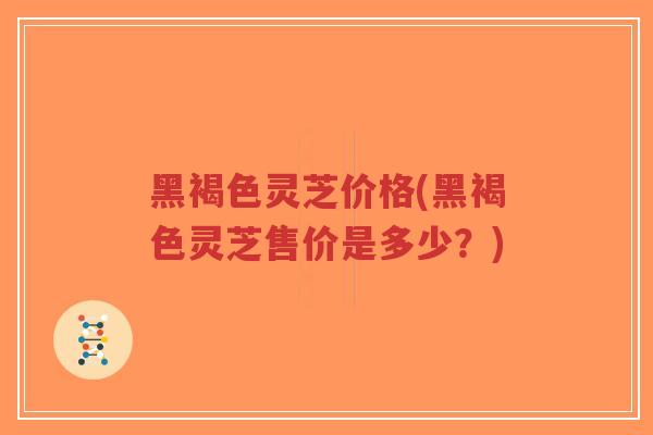 黑褐色灵芝价格(黑褐色灵芝售价是多少？)