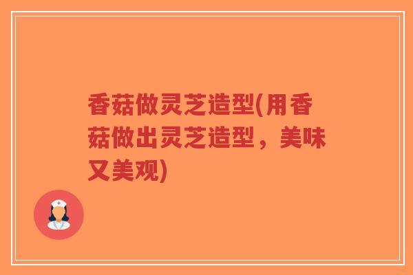 香菇做灵芝造型(用香菇做出灵芝造型,美味又美观) 香菇做灵芝造型(用香菇做出灵芝造型,美味又美观)