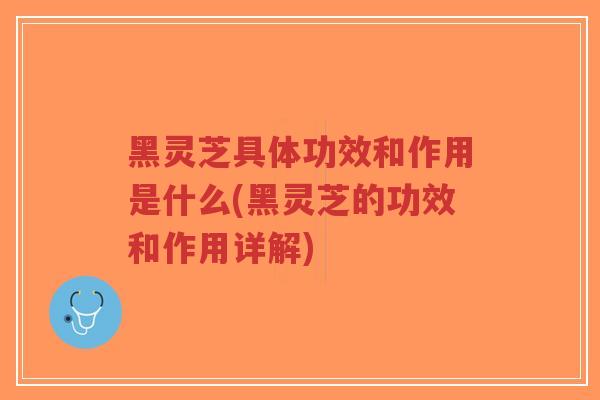 黑灵芝具体功效和作用是什么(黑灵芝的功效和作用详解)