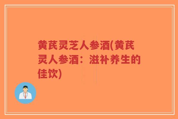 黄芪灵芝人参酒(黄芪灵人参酒：滋补养生的佳饮)