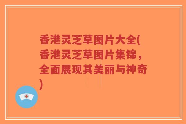 香港灵芝草图片大全(香港灵芝草图片集锦，全面展现其美丽与神奇)