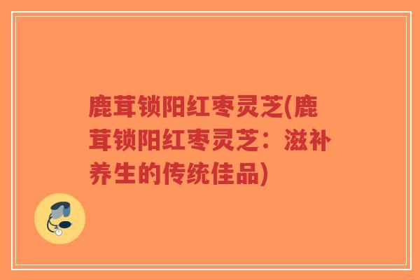 鹿茸锁阳红枣灵芝(鹿茸锁阳红枣灵芝：滋补养生的传统佳品)