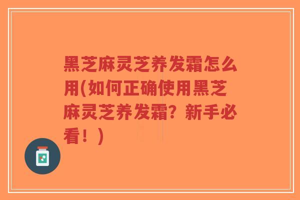 黑芝麻灵芝养发霜怎么用(如何正确使用黑芝麻灵芝养发霜？新手必看！)