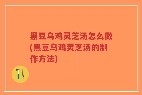 黑豆乌鸡灵芝汤怎么做(黑豆乌鸡灵芝汤的制作方法)