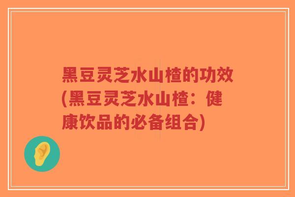 黑豆灵芝水山楂的功效(黑豆灵芝水山楂：健康饮品的必备组合)