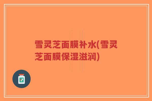 雪灵芝面膜补水(雪灵芝面膜保湿滋润)