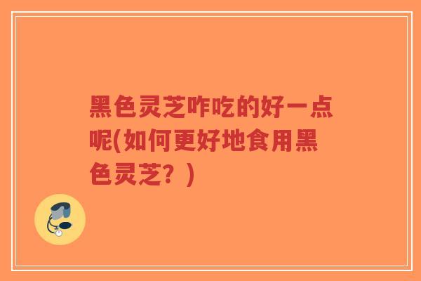 黑色灵芝咋吃的好一点呢(如何更好地食用黑色灵芝？)