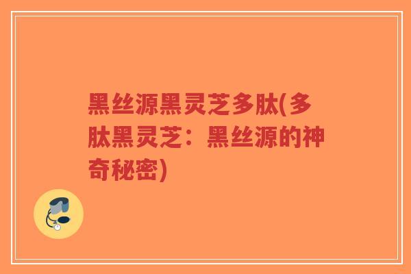 黑丝源黑灵芝多肽(多肽黑灵芝:黑丝源的神奇秘密) 黑丝源黑灵芝多肽(多肽黑灵芝:黑丝源的神奇秘密)