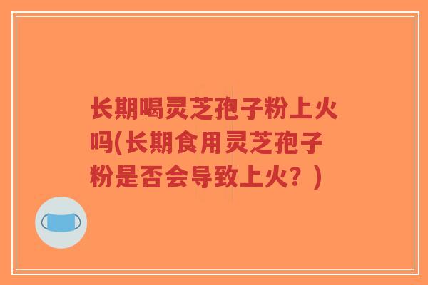 长期喝灵芝孢子粉上火吗(长期食用灵芝孢子粉是否会导致上火？)