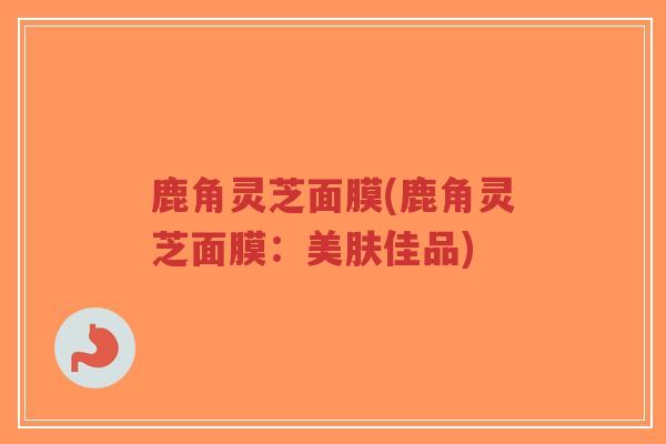 鹿角灵芝面膜(鹿角灵芝面膜：美肤佳品)