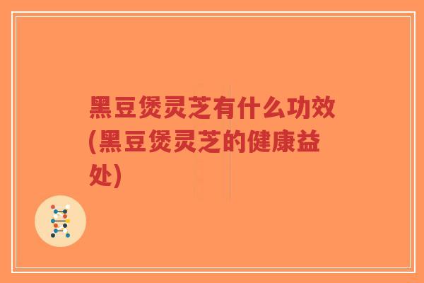 黑豆煲灵芝有什么功效(黑豆煲灵芝的健康益处)