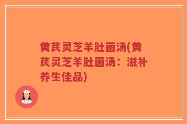 黄芪灵芝羊肚菌汤(黄芪灵芝羊肚菌汤：滋补养生佳品)