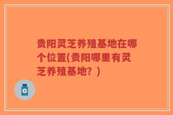 贵阳灵芝养殖基地在哪个位置(贵阳哪里有灵芝养殖基地？)