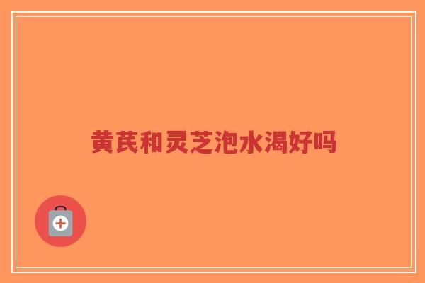 黄芪和灵芝泡水渴好吗