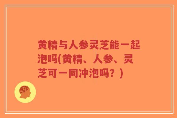 黄精与人参灵芝能一起泡吗(黄精、人参、灵芝可一同冲泡吗？)