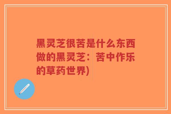 黑灵芝很苦是什么东西做的黑灵芝:苦中作乐的草药世界) 黑灵芝很苦是什么东西做的黑灵芝:苦中作乐的草药世界)