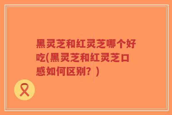 黑灵芝和红灵芝哪个好吃(黑灵芝和红灵芝口感如何区别？)