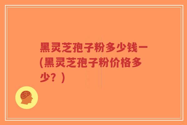 黑灵芝孢子粉多少钱一(黑灵芝孢子粉价格多少？)