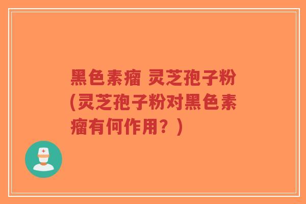 黑色素瘤 灵芝孢子粉(灵芝孢子粉对黑色素瘤有何作用?) 黑色素瘤 灵芝孢子粉(灵芝孢子粉对黑色素瘤有何作用?)