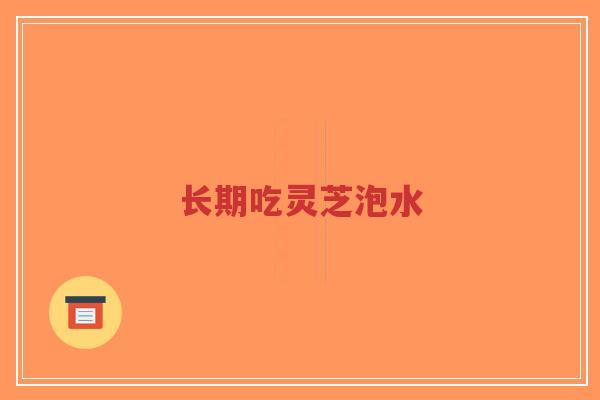 长期吃灵芝泡水 长期吃灵芝泡水