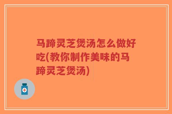 马蹄灵芝煲汤怎么做好吃(教你制作美味的马蹄灵芝煲汤)
