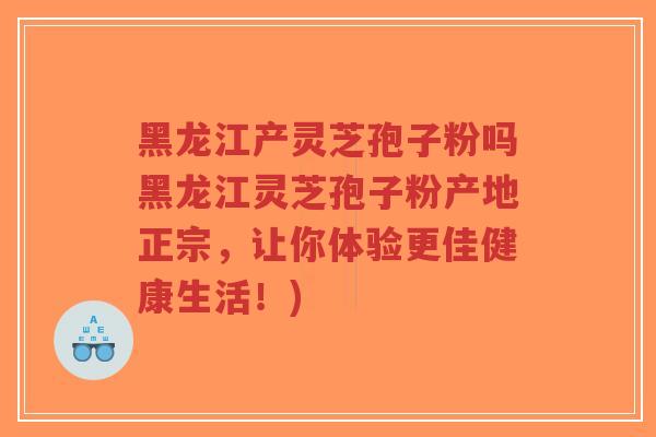 黑龙江产灵芝孢子粉吗黑龙江灵芝孢子粉产地正宗，让你体验更佳健康生活！)