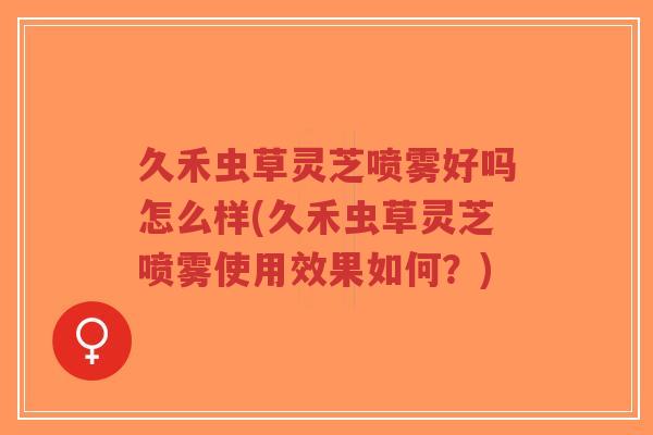久禾虫草灵芝喷雾好吗怎么样(久禾虫草灵芝喷雾使用效果如何?) 久禾虫草灵芝喷雾好吗怎么样(久禾虫草灵芝喷雾使用效果如何?)