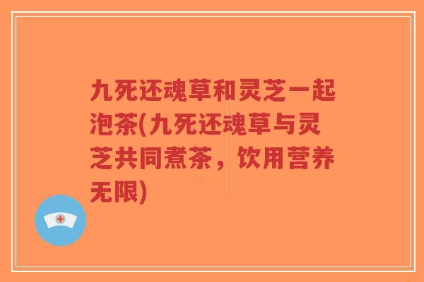 九死还魂草和灵芝一起泡茶(九死还魂草与灵芝共同煮茶,饮用营养无限) 九死还魂草和灵芝一起泡茶(九死还魂草与灵芝共同煮茶,饮用营养无限)