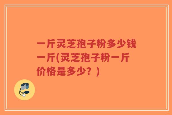 一斤灵芝孢子粉多少钱一斤(灵芝孢子粉一斤价格是多少?) 一斤灵芝孢子粉多少钱一斤(灵芝孢子粉一斤价格是多少?)