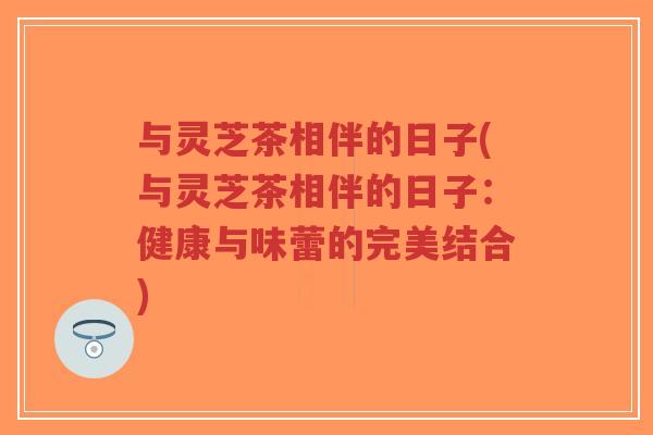 与灵芝茶相伴的日子(与灵芝茶相伴的日子:健康与味蕾的完美结合) 与灵芝茶相伴的日子(与灵芝茶相伴的日子:健康与味蕾的完美结合)