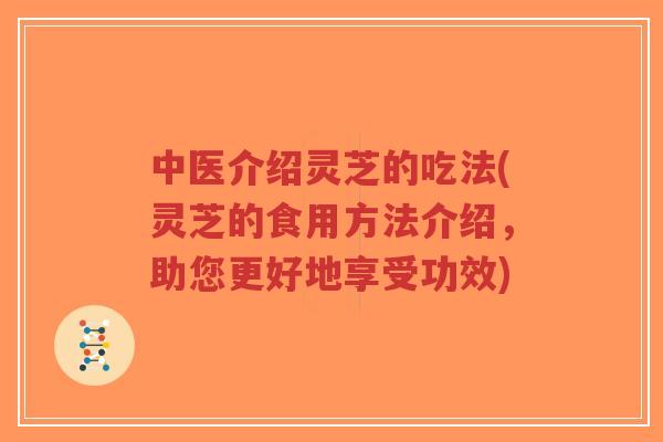 中医介绍灵芝的吃法(灵芝的食用方法介绍,助您更好地享受功效)