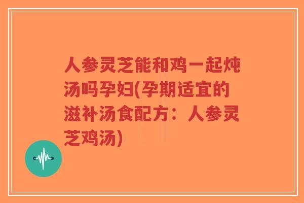 人参灵芝能和鸡一起炖汤吗孕妇(孕期适宜的滋补汤食配方:人参灵芝鸡汤)