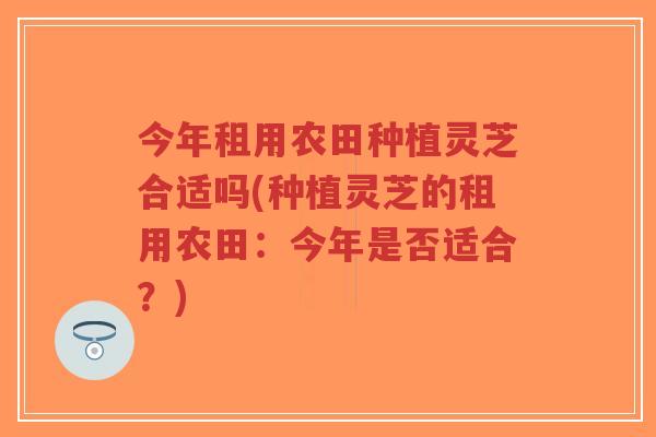 今年租用农田种植灵芝合适吗(种植灵芝的租用农田:今年是否适合?) 今年租用农田种植灵芝合适吗(种植灵芝的租用农田:今年是否适合?)