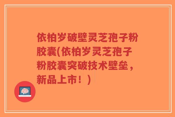 依柏岁破壁灵芝孢子粉胶囊(依柏岁灵芝孢子粉胶囊突破技术壁垒,新品上市!)