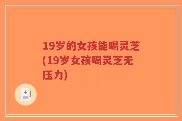 19岁的女孩能喝灵芝(19岁女孩喝灵芝无压力) 19岁的女孩能喝灵芝(19岁女孩喝灵芝无压力)