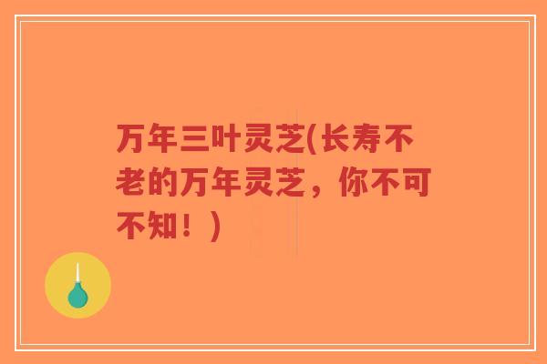 万年三叶灵芝(长寿不老的万年灵芝,你不可不知!)