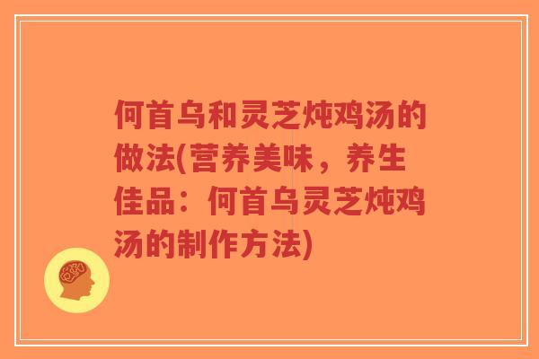何首乌和灵芝炖鸡汤的做法(营养美味,养生佳品:何首乌灵芝炖鸡汤的制作方法)