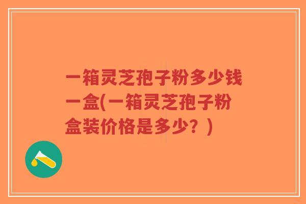 一箱灵芝孢子粉多少钱一盒(一箱灵芝孢子粉盒装价格是多少?)